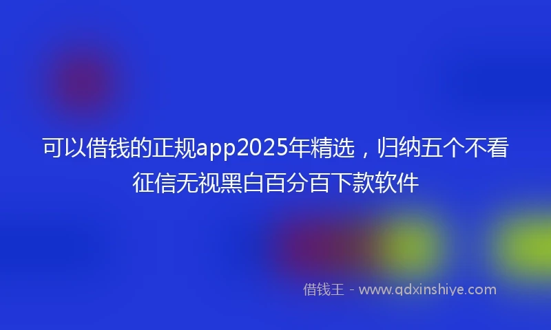 可以借钱的正规app2025年精选,归纳五个不看征信无视黑白百分百下款软件
