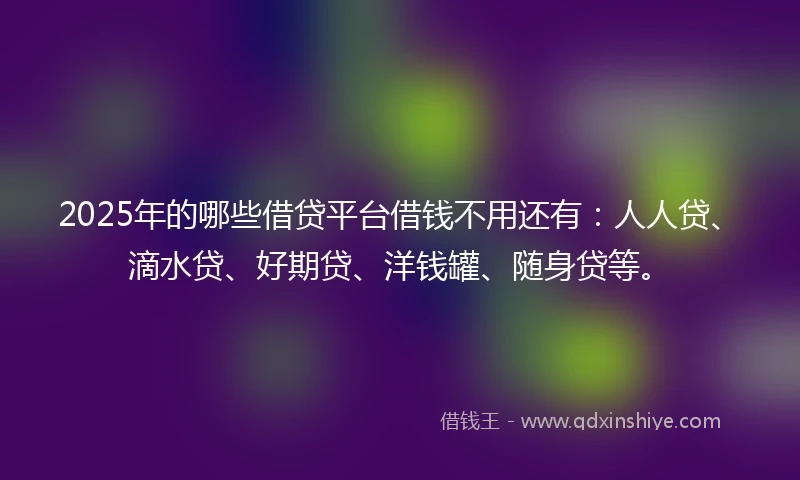 2025年的哪些借贷平台借钱不用还有：人人贷、滴水贷、好期贷、洋钱罐、随身贷等。