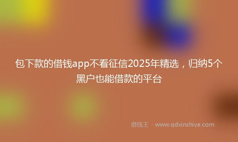包下款的借钱app不看征信2025年精选，归纳5个黑户也能借款的平台