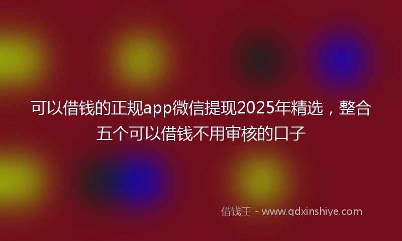 可以借钱的正规app微信提现2025年精选，整合五个可以借钱不用审核的口子
