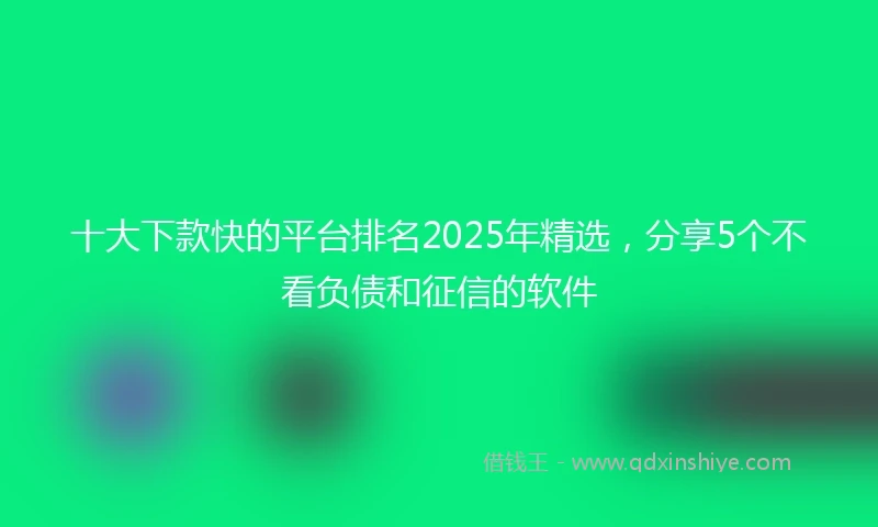 十大下款快的平台排名2025年精选，分享5个不看负债和征信的软件