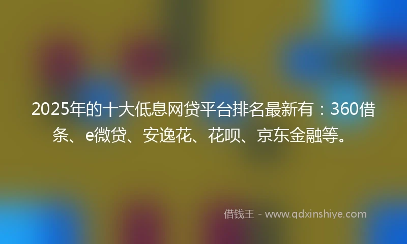 2025年的十大低息网贷平台排名最新有：360借条、e微贷、安逸花、花呗、京东金融等。