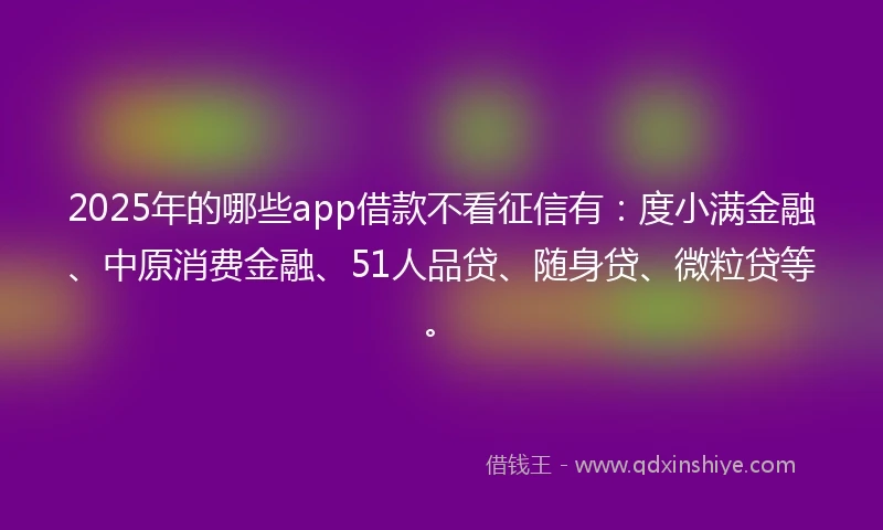 2025年的哪些app借款不看征信有：度小满金融、中原消费金融、51人品贷、随身贷、微粒贷等。