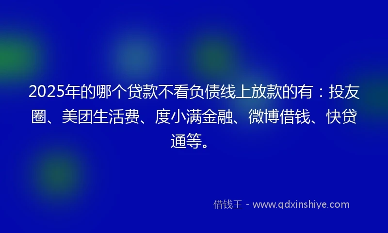 2025年的哪个贷款不看负债线上放款的有：投友圈、美团生活费、度小满金融、微博借钱、快贷通等。
