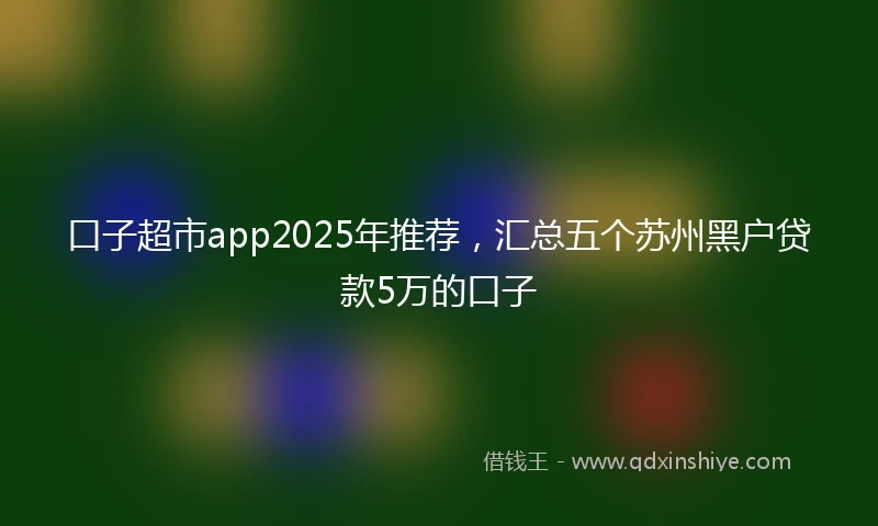 口子超市app2025年推荐，汇总五个苏州黑户贷款5万的口子