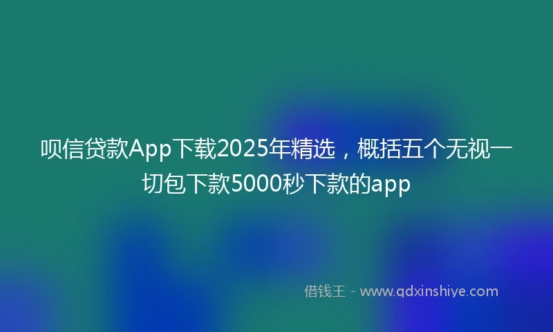 呗信贷款App下载2025年精选，概括五个无视一切包下款5000秒下款的app