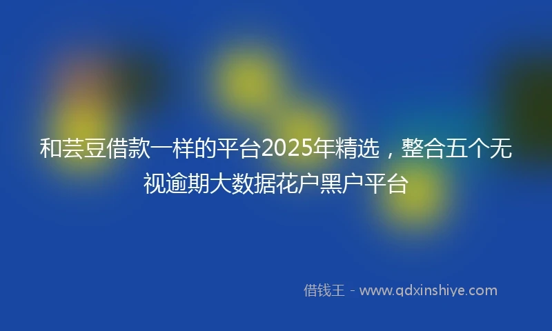 和芸豆借款一样的平台2025年精选，整合五个无视逾期大数据花户黑户平台