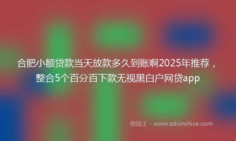 合肥小额贷款当天放款多久到账啊2025年推荐，整合5个百分百下款无视黑白户网贷app