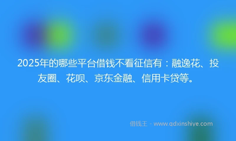 2025年的哪些平台借钱不看征信有：融逸花、投友圈、花呗、京东金融、信用卡贷等。