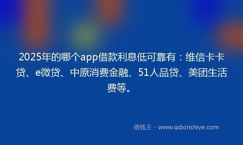 2025年的哪个app借款利息低可靠有：维信卡卡贷、e微贷、中原消费金融、51人品贷、美团生活费等。