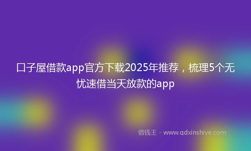 口子屋借款app官方下载2025年推荐，梳理5个无忧速借当天放款的app