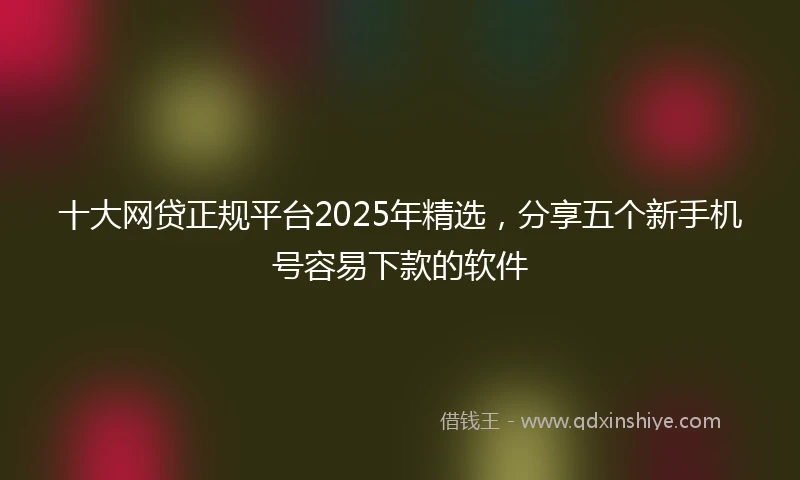 十大网贷正规平台2025年精选，分享五个新手机号容易下款的软件