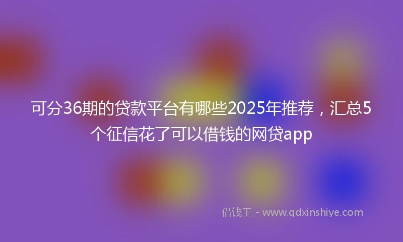 可分36期的贷款平台有哪些2025年推荐，汇总5个征信花了可以借钱的网贷app