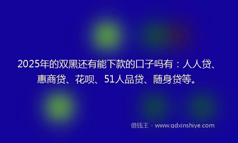 2025年的双黑还有能下款的口子吗有：人人贷、惠商贷、花呗、51人品贷、随身贷等。