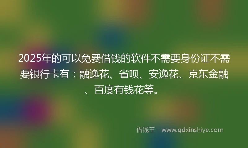 2025年的可以免费借钱的软件不需要身份证不需要银行卡有：融逸花、省呗、安逸花、京东金融、百度有钱花等。