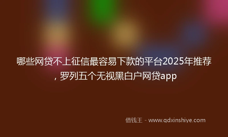 哪些网贷不上征信最容易下款的平台2025年推荐，罗列五个无视黑白户网贷app