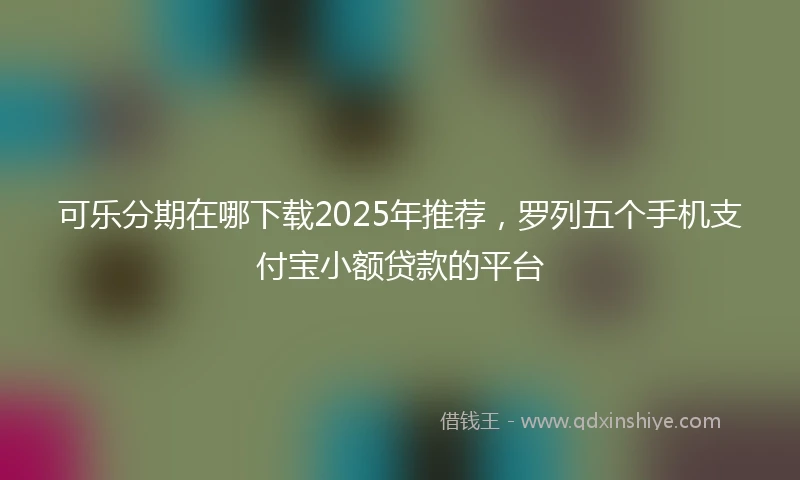 可乐分期在哪下载2025年推荐,罗列五个手机支付宝小额贷款的平台