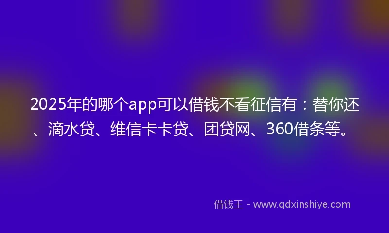 2025年的哪个app可以借钱不看征信有：替你还、滴水贷、维信卡卡贷、团贷网、360借条等。