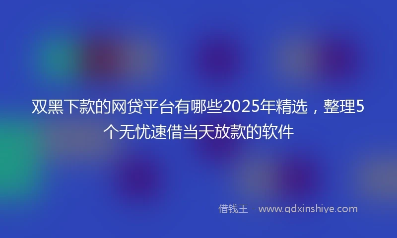 双黑下款的网贷平台有哪些2025年精选，整理5个无忧速借当天放款的软件