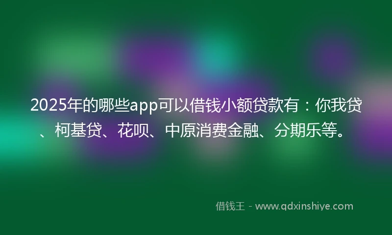 2025年的哪些app可以借钱小额贷款有：你我贷、柯基贷、花呗、中原消费金融、分期乐等。
