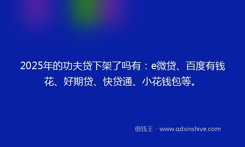 2025年的功夫贷下架了吗有：e微贷、百度有钱花、好期贷、快贷通、小花钱包等。