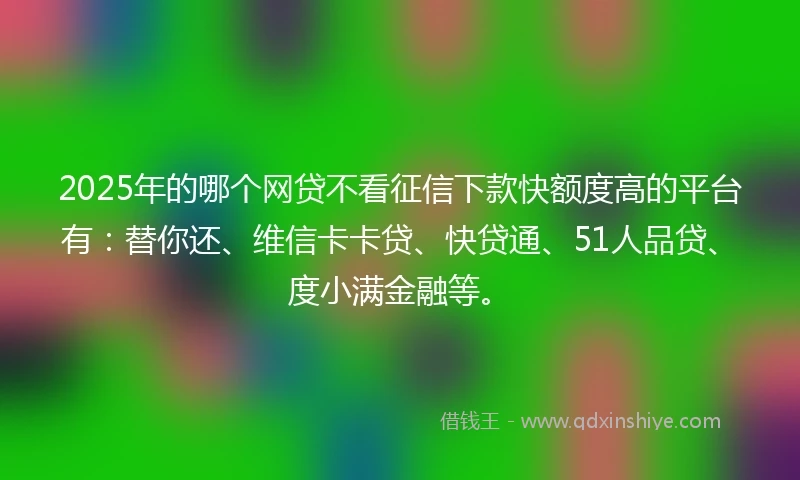 2025年的哪个网贷不看征信下款快额度高的平台有:替你还、维信卡卡贷、快贷通、51人品贷、度小满金融等。