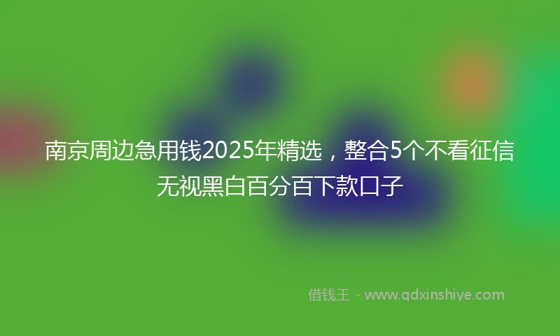 南京周边急用钱2025年精选，整合5个不看征信无视黑白百分百下款口子