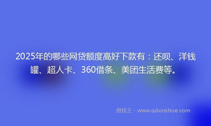 2025年的哪些网贷额度高好下款有：还呗、洋钱罐、超人卡、360借条、美团生活费等。