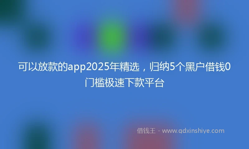 可以放款的app2025年精选，归纳5个黑户借钱0门槛极速下款平台