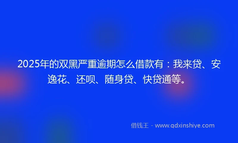 2025年的双黑严重逾期怎么借款有：我来贷、安逸花、还呗、随身贷、快贷通等。