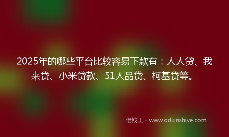 2025年的哪些平台比较容易下款有：人人贷、我来贷、小米贷款、51人品贷、柯基贷等。