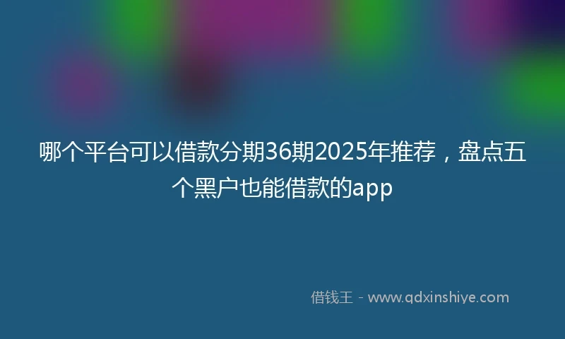 哪个平台可以借款分期36期2025年推荐，盘点五个黑户也能借款的app