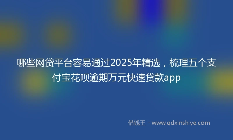 哪些网贷平台容易通过2025年精选，梳理五个支付宝花呗逾期万元快速贷款app