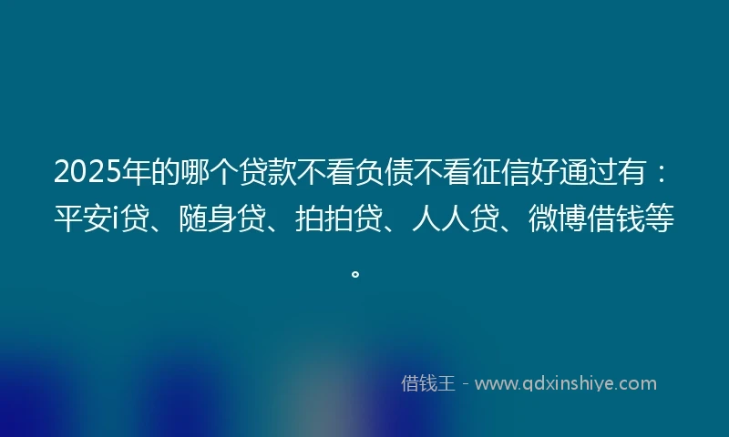 2025年的哪个贷款不看负债不看征信好通过有：平安i贷、随身贷、拍拍贷、人人贷、微博借钱等。