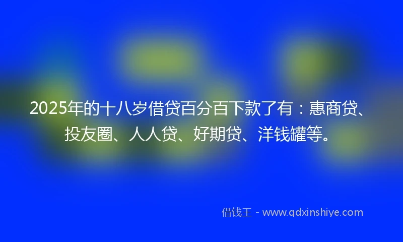 2025年的十八岁借贷百分百下款了有：惠商贷、投友圈、人人贷、好期贷、洋钱罐等。