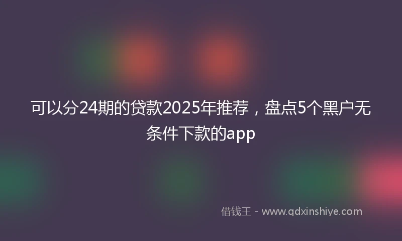 可以分24期的贷款2025年推荐,盘点5个黑户无条件下款的app