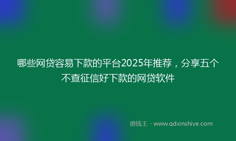 哪些网贷容易下款的平台2025年推荐,分享五个不查征信好下款的网贷软件