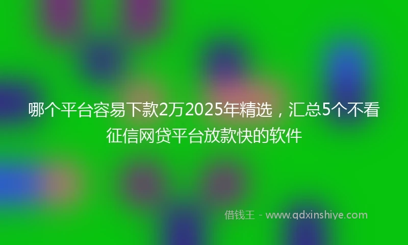 哪个平台容易下款2万2025年精选，汇总5个不看征信网贷平台放款快的软件