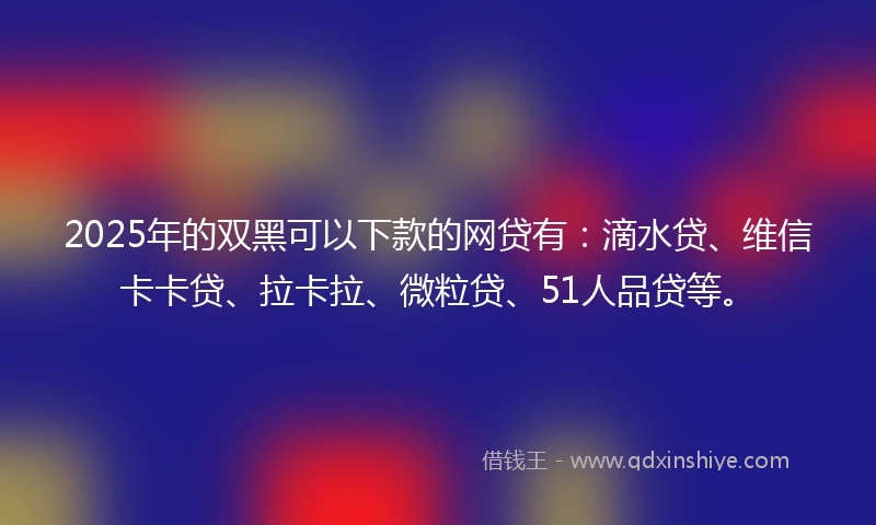 2025年的双黑可以下款的网贷有：滴水贷、维信卡卡贷、拉卡拉、微粒贷、51人品贷等。