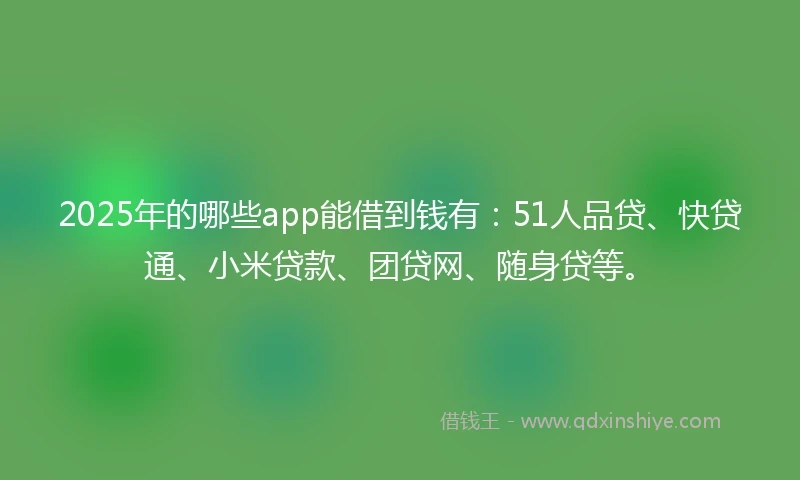 2025年的哪些app能借到钱有：51人品贷、快贷通、小米贷款、团贷网、随身贷等。