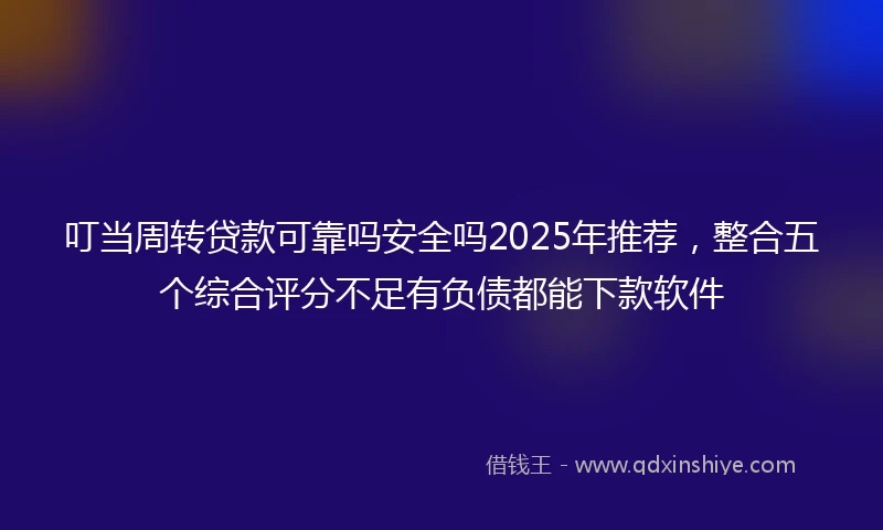 叮当周转贷款可靠吗安全吗2025年推荐，整合五个综合评分不足有负债都能下款软件