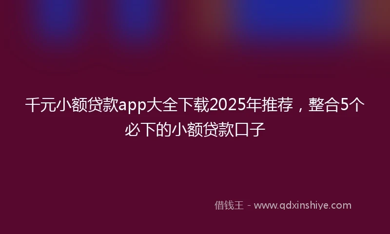 千元小额贷款app大全下载2025年推荐，整合5个必下的小额贷款口子