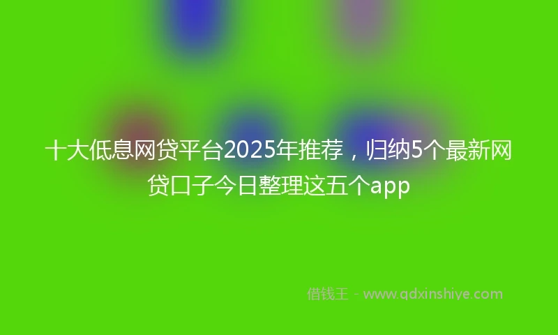 十大低息网贷平台2025年推荐，归纳5个最新网贷口子今日整理这五个app