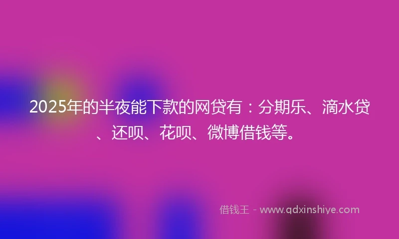 2025年的半夜能下款的网贷有：分期乐、滴水贷、还呗、花呗、微博借钱等。