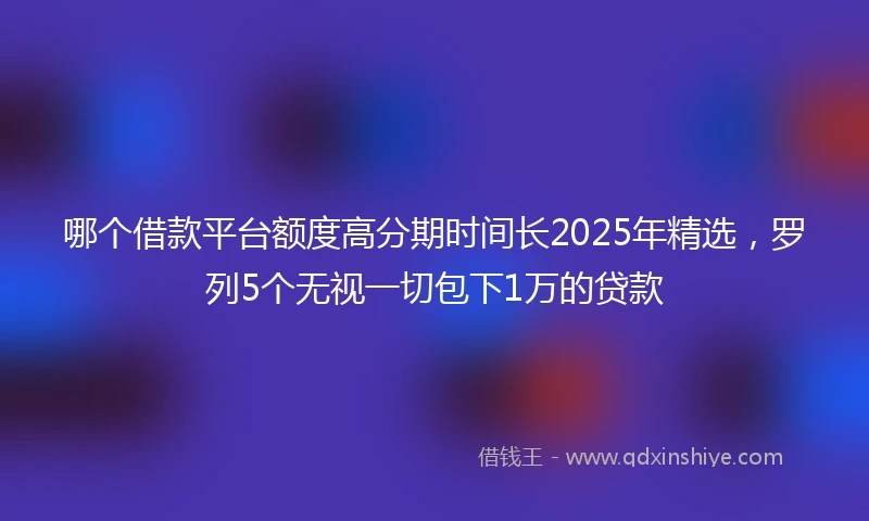 哪个借款平台额度高分期时间长2025年精选，罗列5个无视一切包下1万的贷款