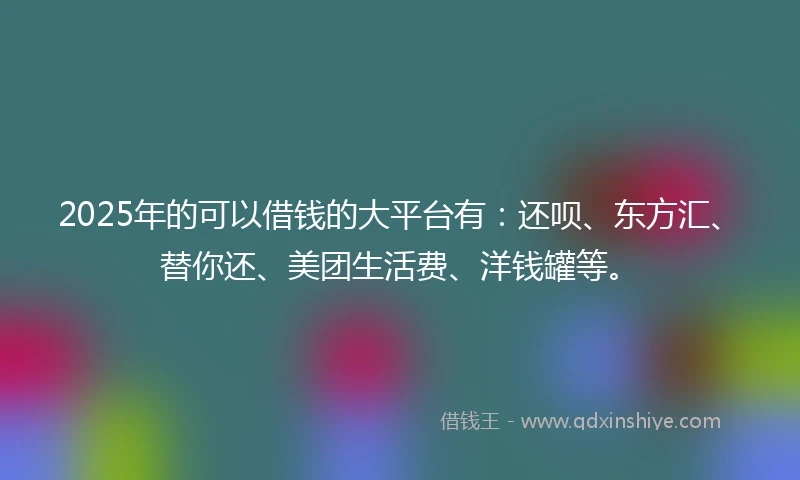 2025年的可以借钱的大平台有：还呗、东方汇、替你还、美团生活费、洋钱罐等。