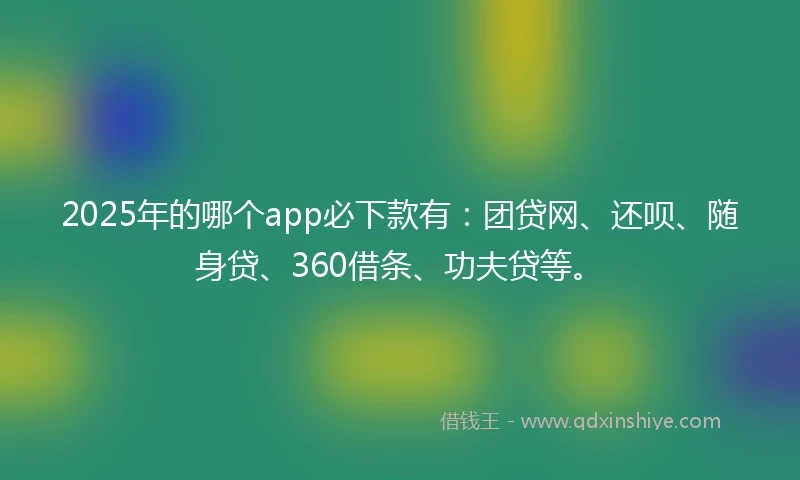 2025年的哪个app必下款有：团贷网、还呗、随身贷、360借条、功夫贷等。