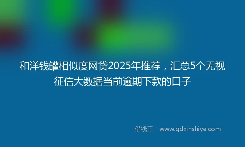 和洋钱罐相似度网贷2025年推荐，汇总5个无视征信大数据当前逾期下款的口子