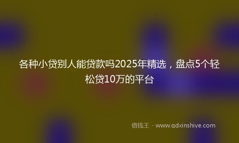 各种小贷别人能贷款吗2025年精选,盘点5个轻松贷10万的平台