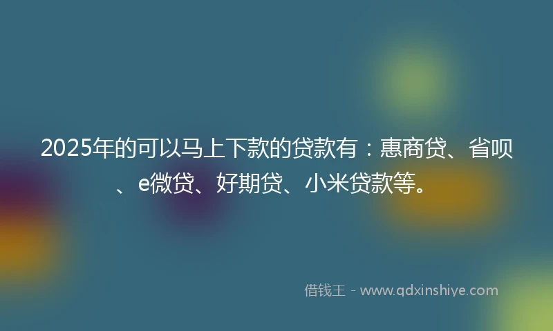 2025年的可以马上下款的贷款有：惠商贷、省呗、e微贷、好期贷、小米贷款等。